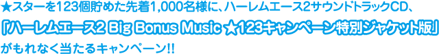 ★スターを123個貯めた先着1,000名様に、ハーレムエース2サウンドトラックCD、「ハーレムエース2 Big Bonus Music★123キャンペーン特別ジャケット版」がもれなく当たるキャンペーン!!